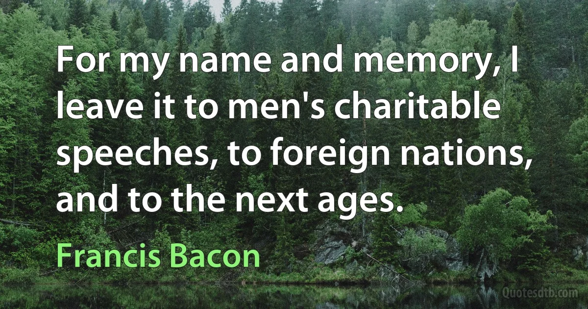 For my name and memory, I leave it to men's charitable speeches, to foreign nations, and to the next ages. (Francis Bacon)