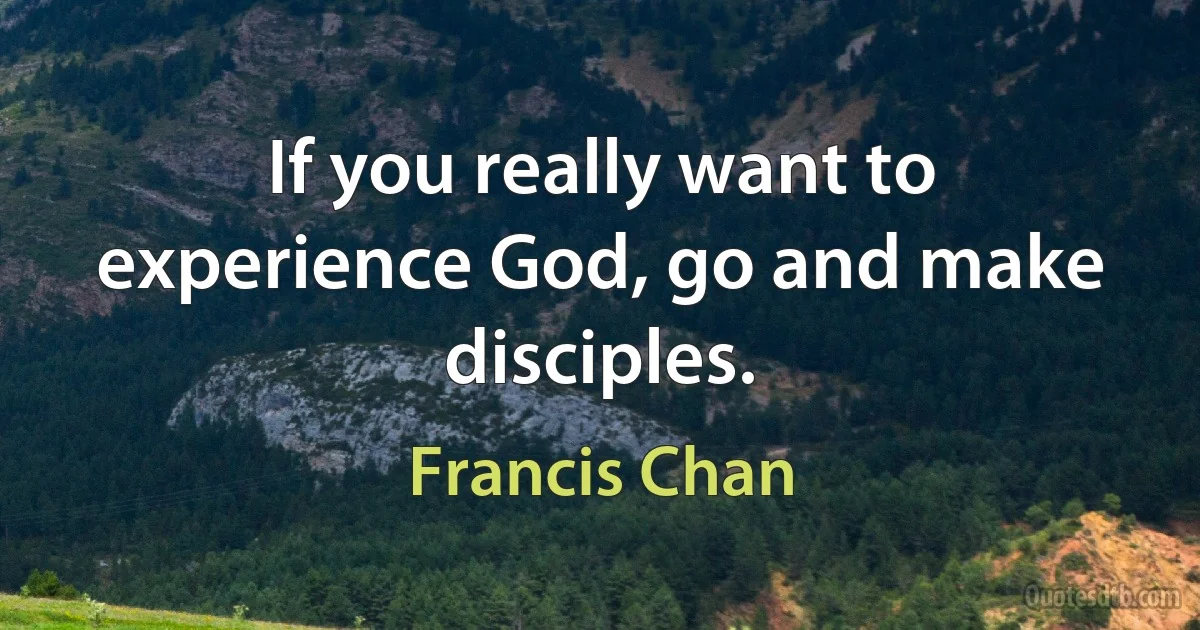 If you really want to experience God, go and make disciples. (Francis Chan)