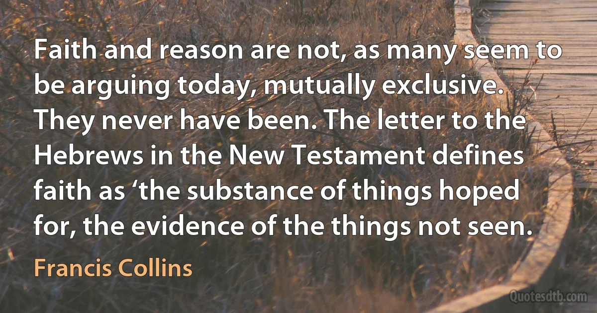 Faith and reason are not, as many seem to be arguing today, mutually exclusive. They never have been. The letter to the Hebrews in the New Testament defines faith as ‘the substance of things hoped for, the evidence of the things not seen. (Francis Collins)