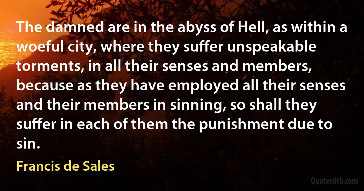 The damned are in the abyss of Hell, as within a woeful city, where they suffer unspeakable torments, in all their senses and members, because as they have employed all their senses and their members in sinning, so shall they suffer in each of them the punishment due to sin. (Francis de Sales)