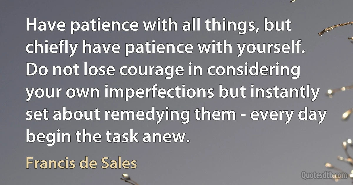 Have patience with all things, but chiefly have patience with yourself. Do not lose courage in considering your own imperfections but instantly set about remedying them - every day begin the task anew. (Francis de Sales)