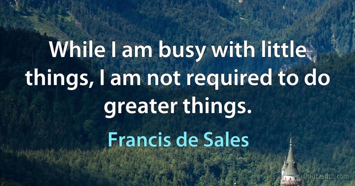 While I am busy with little things, I am not required to do greater things. (Francis de Sales)