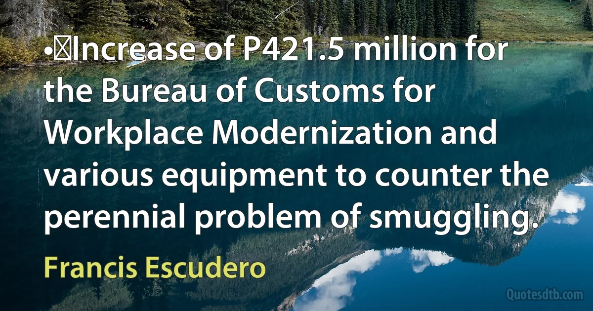 •	Increase of P421.5 million for the Bureau of Customs for Workplace Modernization and various equipment to counter the perennial problem of smuggling. (Francis Escudero)