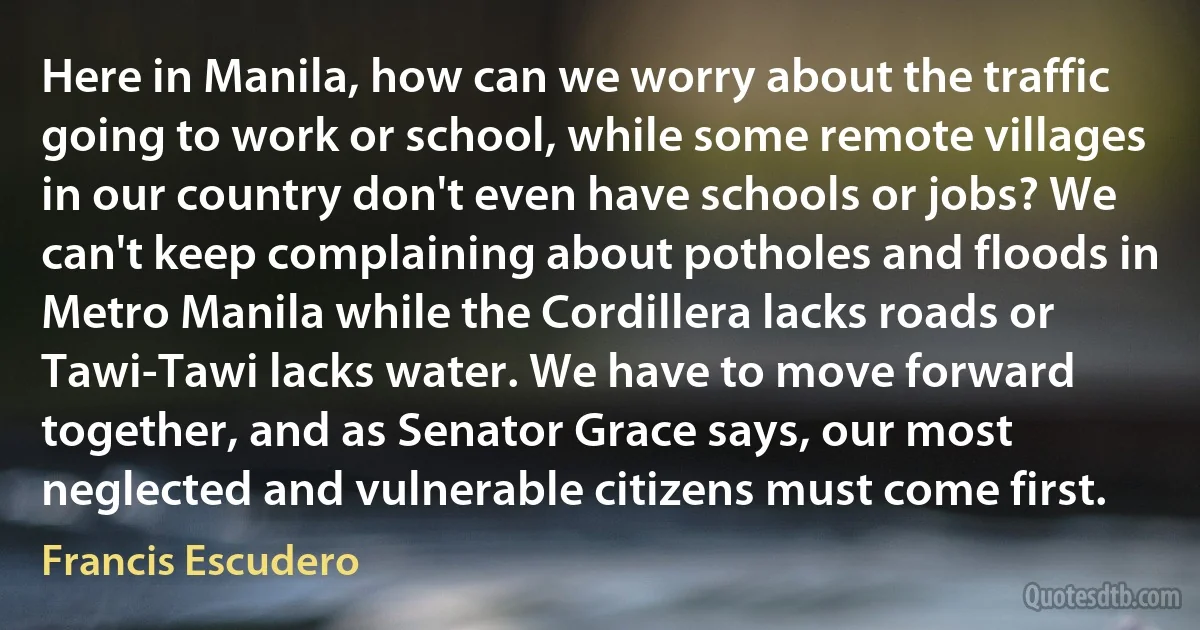 Here in Manila, how can we worry about the traffic going to work or school, while some remote villages in our country don't even have schools or jobs? We can't keep complaining about potholes and floods in Metro Manila while the Cordillera lacks roads or Tawi-Tawi lacks water. We have to move forward together, and as Senator Grace says, our most neglected and vulnerable citizens must come first. (Francis Escudero)