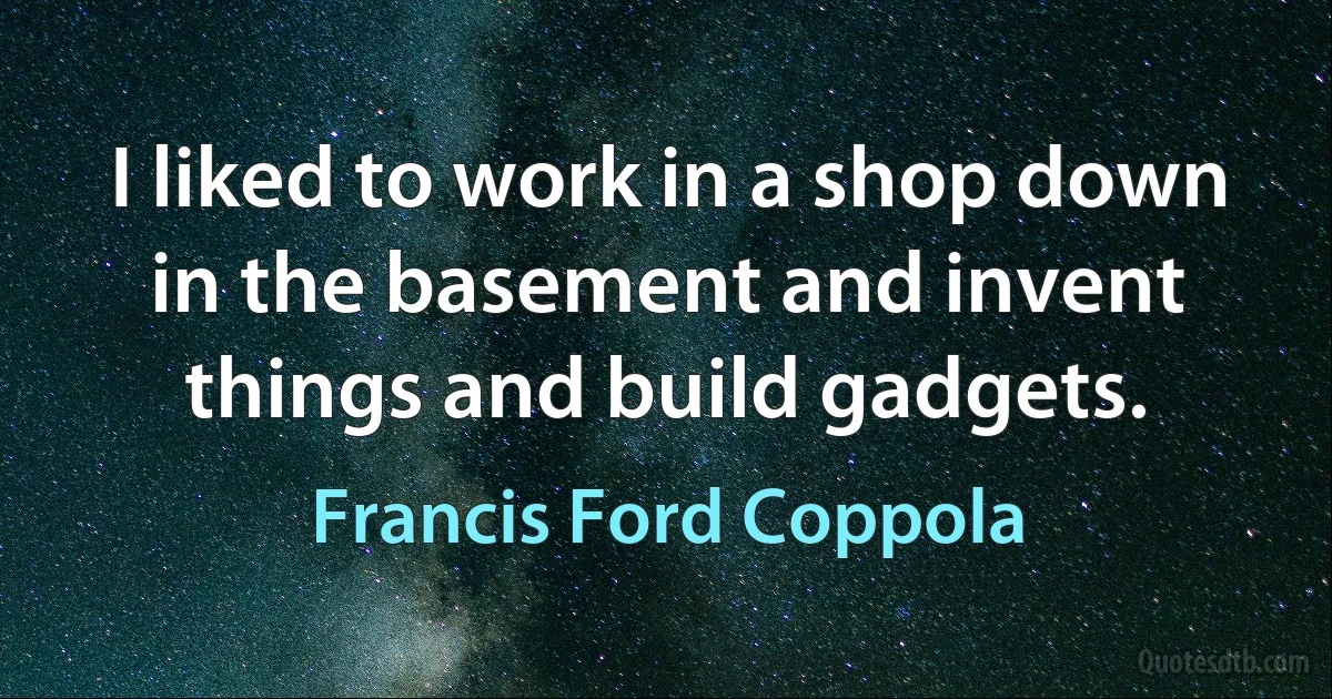 I liked to work in a shop down in the basement and invent things and build gadgets. (Francis Ford Coppola)