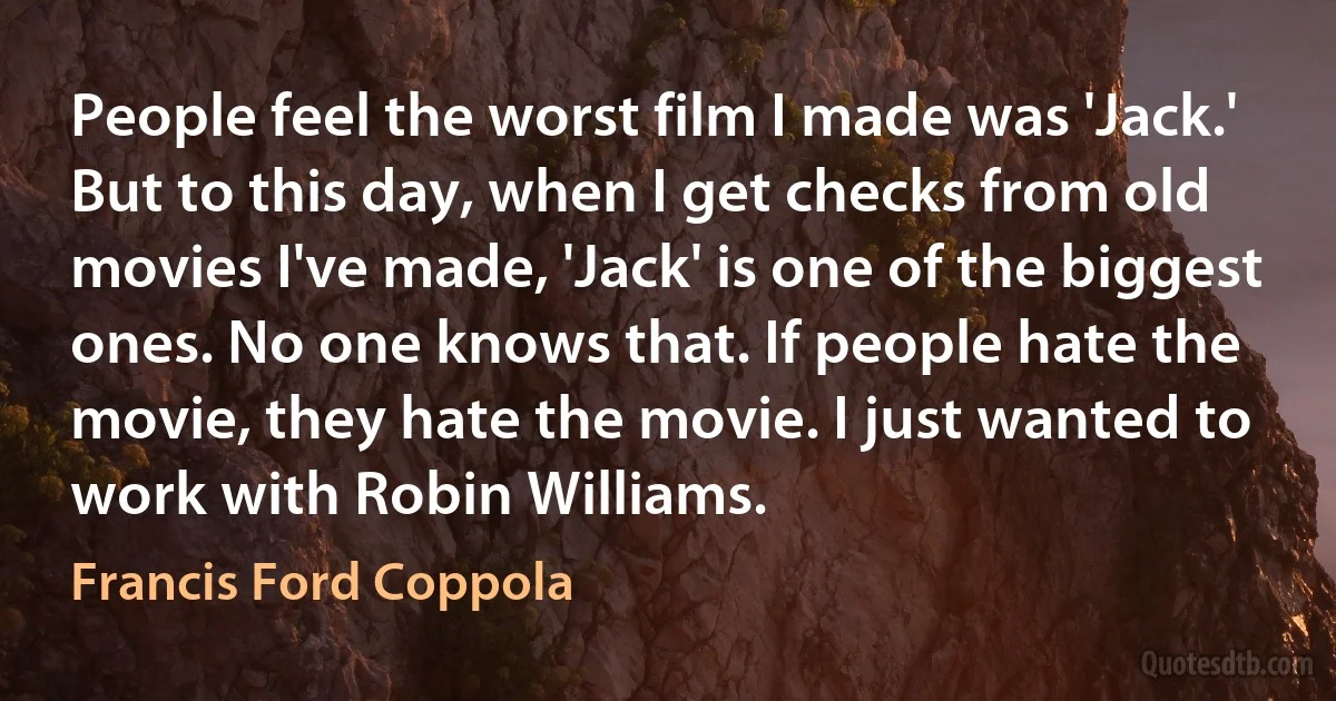 People feel the worst film I made was 'Jack.' But to this day, when I get checks from old movies I've made, 'Jack' is one of the biggest ones. No one knows that. If people hate the movie, they hate the movie. I just wanted to work with Robin Williams. (Francis Ford Coppola)