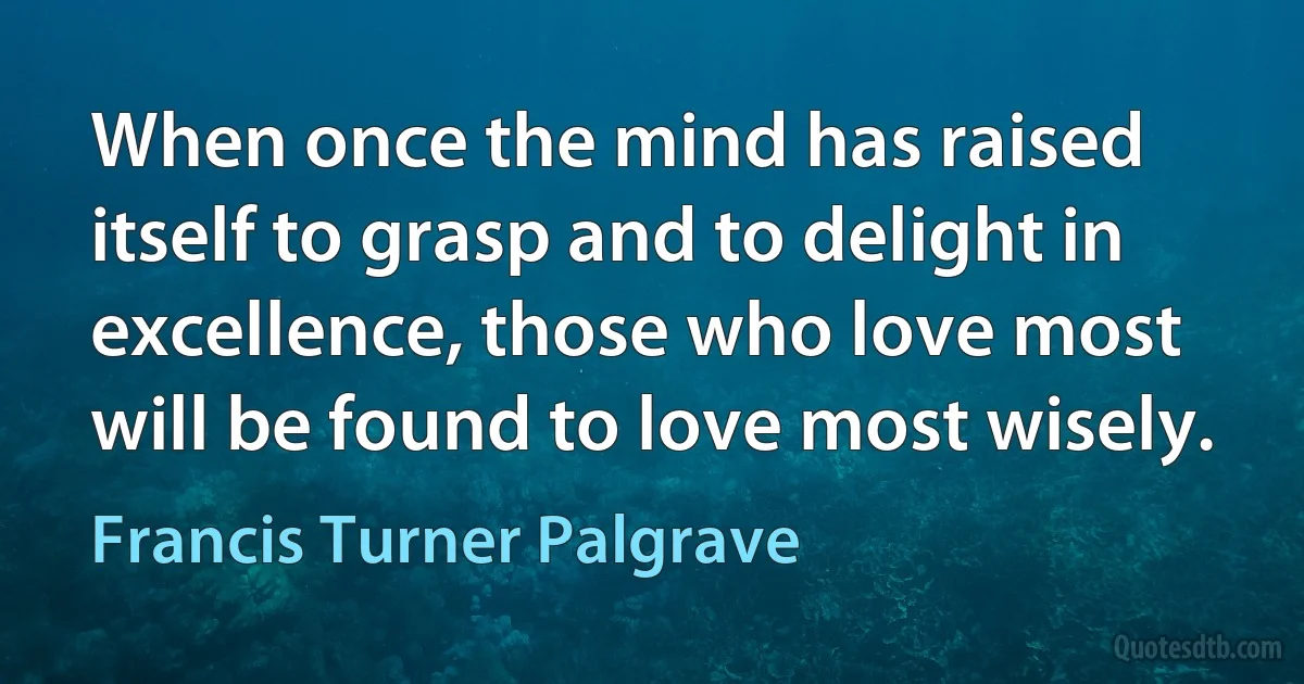 When once the mind has raised itself to grasp and to delight in excellence, those who love most will be found to love most wisely. (Francis Turner Palgrave)