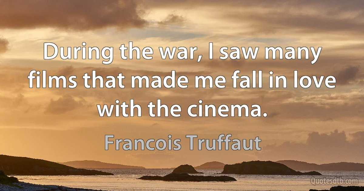 During the war, I saw many films that made me fall in love with the cinema. (Francois Truffaut)