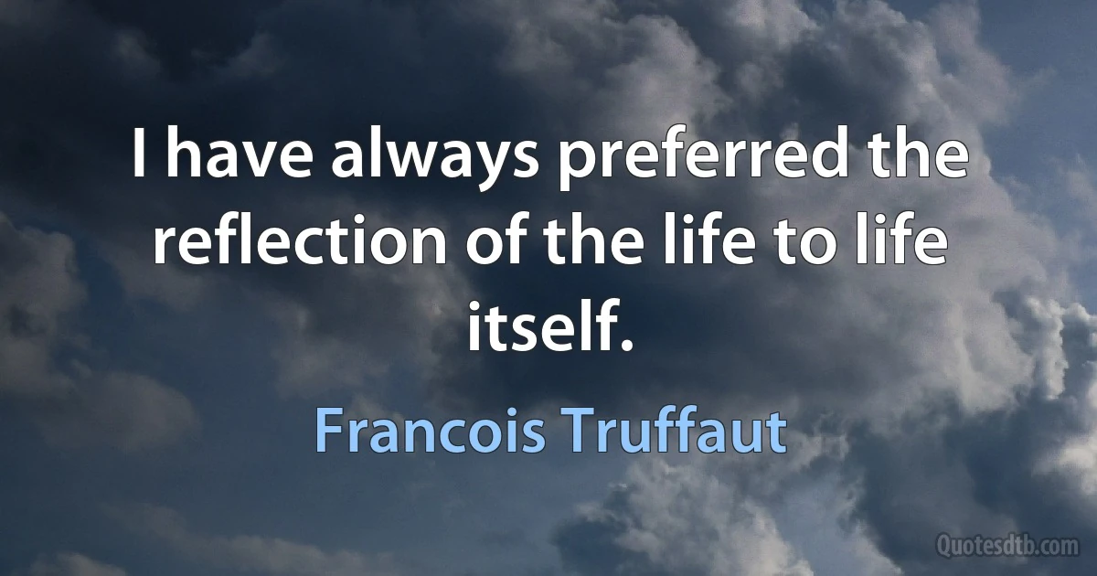 I have always preferred the reflection of the life to life itself. (Francois Truffaut)