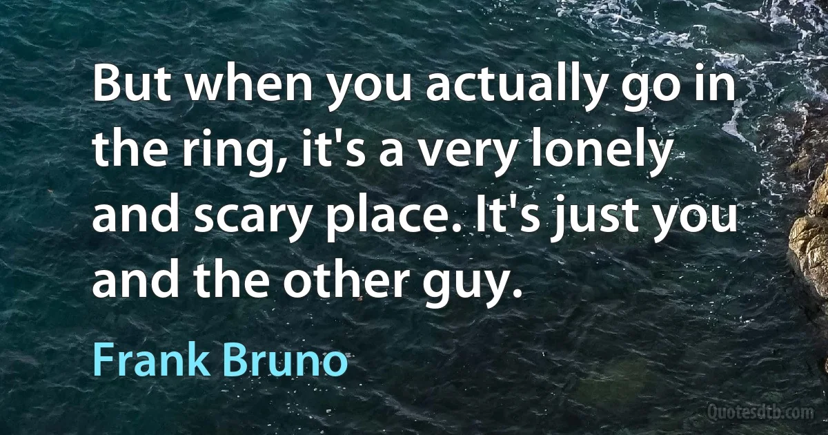 But when you actually go in the ring, it's a very lonely and scary place. It's just you and the other guy. (Frank Bruno)