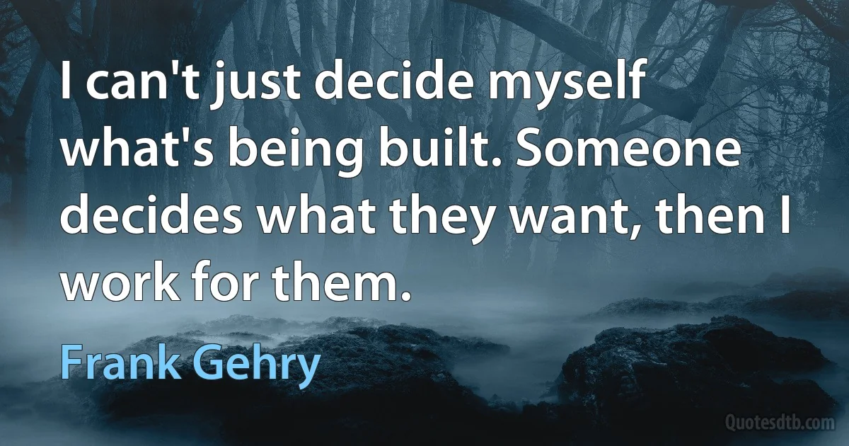 I can't just decide myself what's being built. Someone decides what they want, then I work for them. (Frank Gehry)