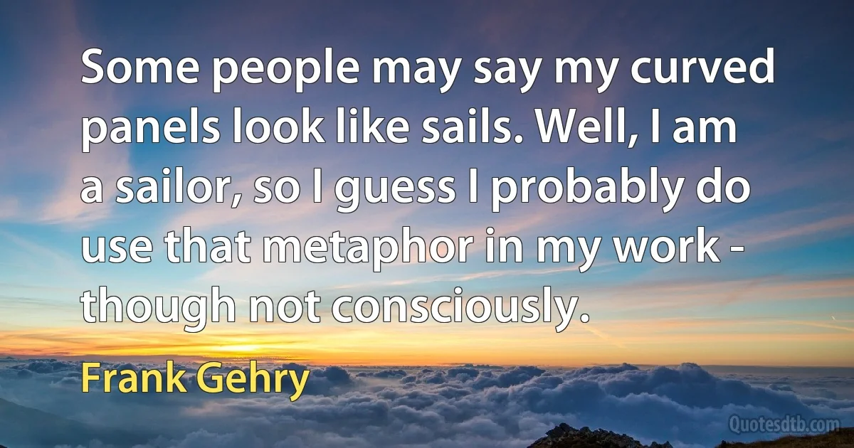 Some people may say my curved panels look like sails. Well, I am a sailor, so I guess I probably do use that metaphor in my work - though not consciously. (Frank Gehry)