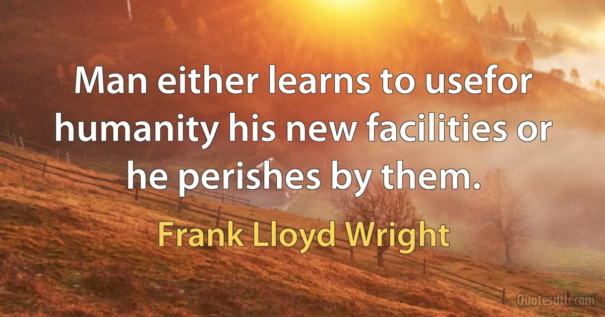 Man either learns to usefor humanity his new facilities or he perishes by them. (Frank Lloyd Wright)