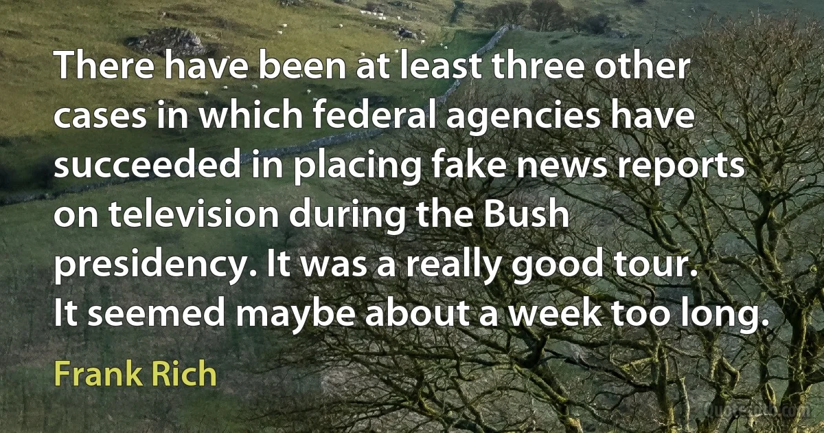 There have been at least three other cases in which federal agencies have succeeded in placing fake news reports on television during the Bush presidency. It was a really good tour. It seemed maybe about a week too long. (Frank Rich)