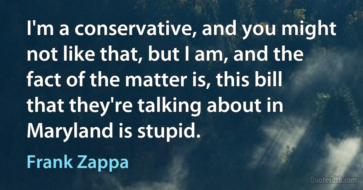 I'm a conservative, and you might not like that, but I am, and the fact of the matter is, this bill that they're talking about in Maryland is stupid. (Frank Zappa)