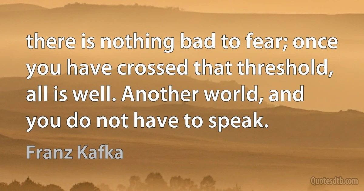 there is nothing bad to fear; once you have crossed that threshold, all is well. Another world, and you do not have to speak. (Franz Kafka)