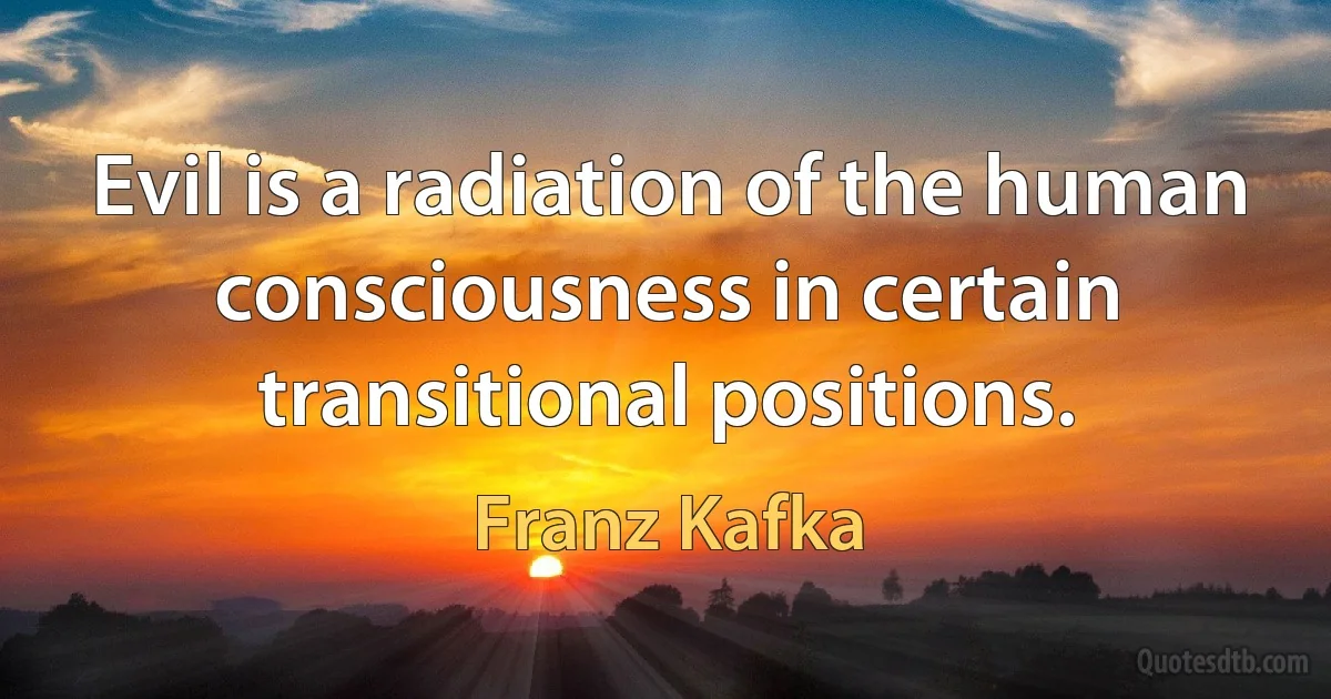 Evil is a radiation of the human consciousness in certain transitional positions. (Franz Kafka)