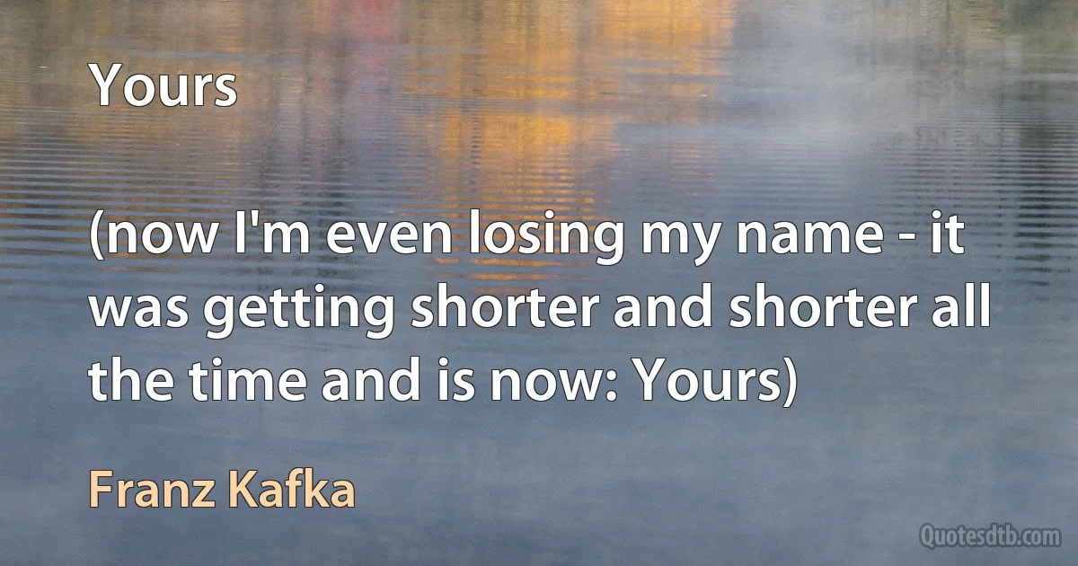 Yours

(now I'm even losing my name - it was getting shorter and shorter all the time and is now: Yours) (Franz Kafka)