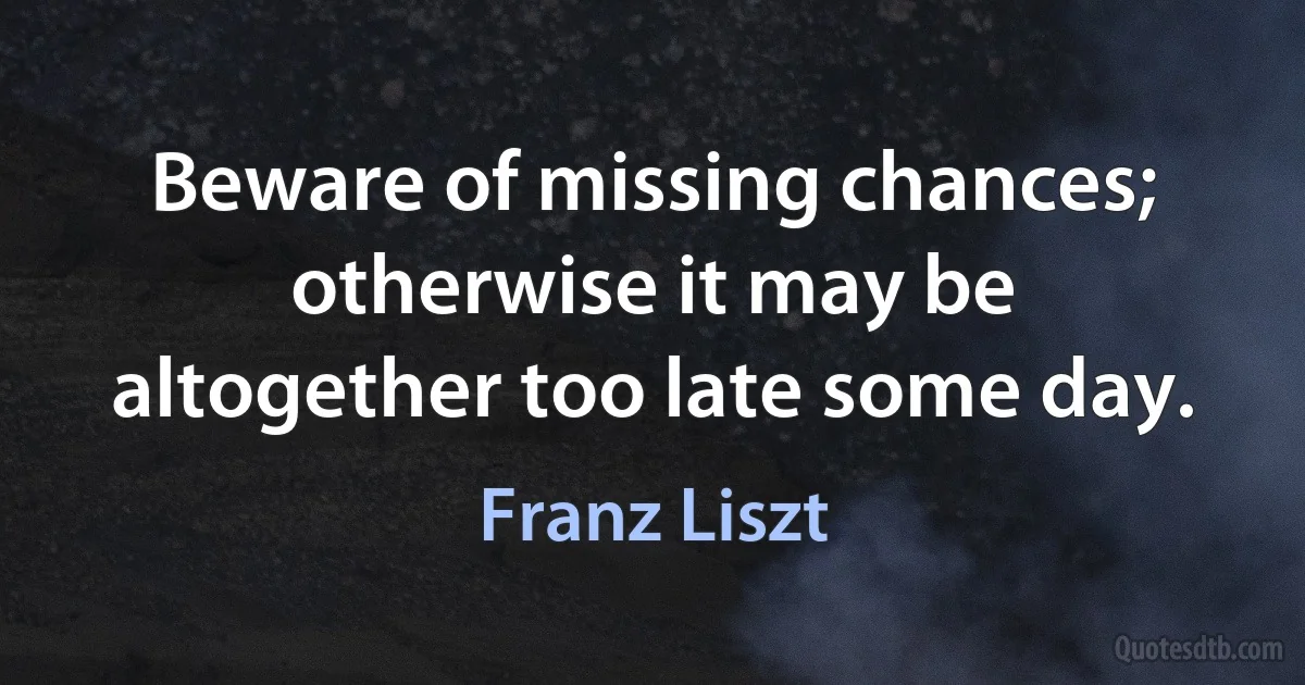 Beware of missing chances; otherwise it may be altogether too late some day. (Franz Liszt)