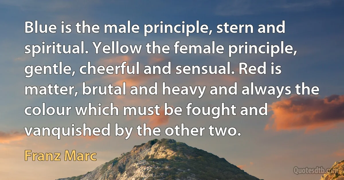 Blue is the male principle, stern and spiritual. Yellow the female principle, gentle, cheerful and sensual. Red is matter, brutal and heavy and always the colour which must be fought and vanquished by the other two. (Franz Marc)