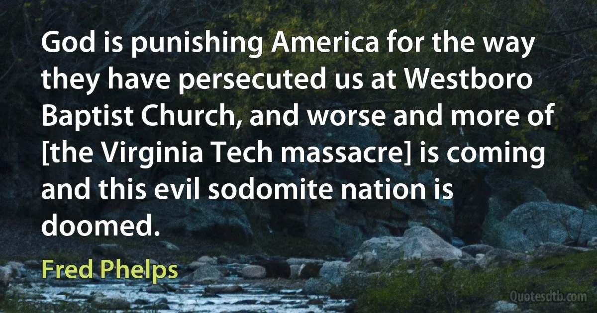 God is punishing America for the way they have persecuted us at Westboro Baptist Church, and worse and more of [the Virginia Tech massacre] is coming and this evil sodomite nation is doomed. (Fred Phelps)