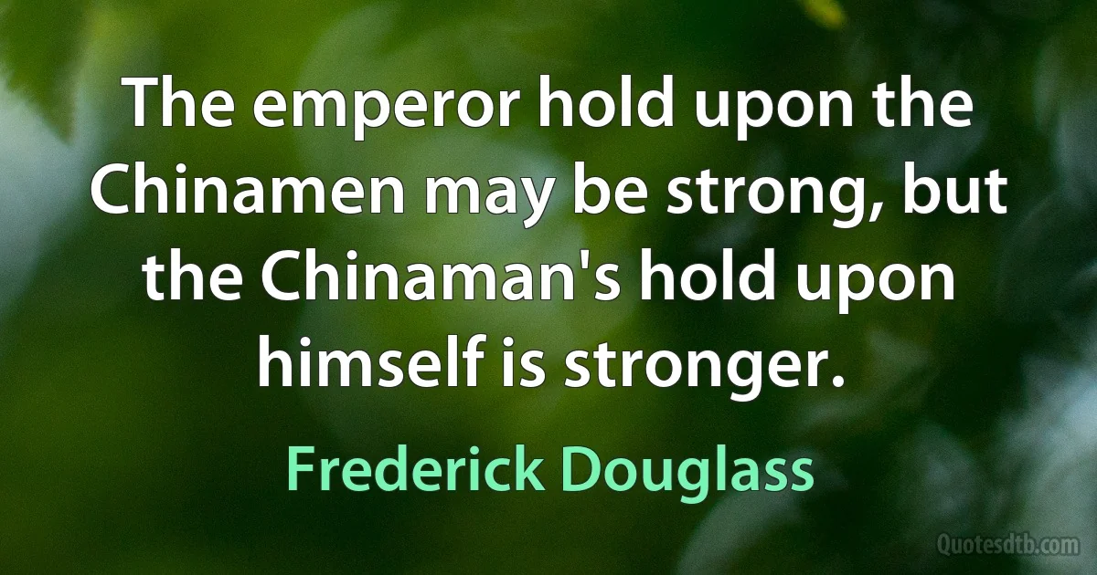 The emperor hold upon the Chinamen may be strong, but the Chinaman's hold upon himself is stronger. (Frederick Douglass)