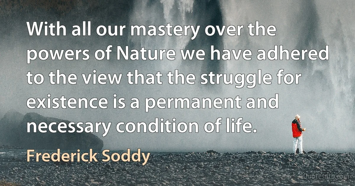 With all our mastery over the powers of Nature we have adhered to the view that the struggle for existence is a permanent and necessary condition of life. (Frederick Soddy)