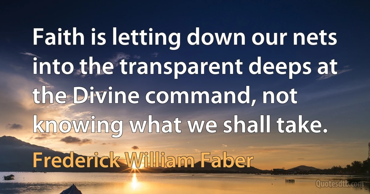 Faith is letting down our nets into the transparent deeps at the Divine command, not knowing what we shall take. (Frederick William Faber)