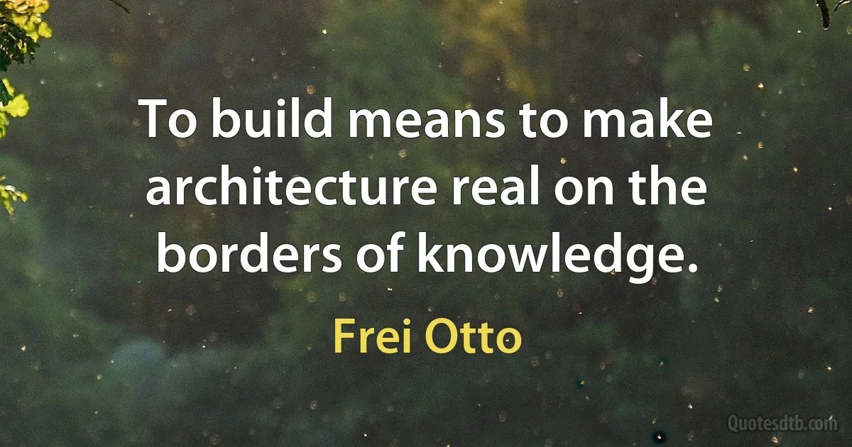 To build means to make architecture real on the borders of knowledge. (Frei Otto)