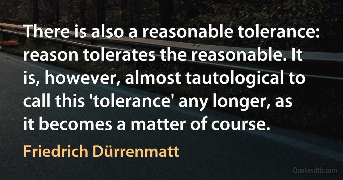 There is also a reasonable tolerance: reason tolerates the reasonable. It is, however, almost tautological to call this 'tolerance' any longer, as it becomes a matter of course. (Friedrich Dürrenmatt)