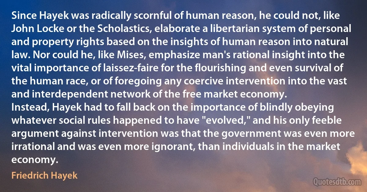 Since Hayek was radically scornful of human reason, he could not, like John Locke or the Scholastics, elaborate a libertarian system of personal and property rights based on the insights of human reason into natural law. Nor could he, like Mises, emphasize man's rational insight into the vital importance of laissez-faire for the flourishing and even survival of the human race, or of foregoing any coercive intervention into the vast and interdependent network of the free market economy.
Instead, Hayek had to fall back on the importance of blindly obeying whatever social rules happened to have "evolved," and his only feeble argument against intervention was that the government was even more irrational and was even more ignorant, than individuals in the market economy. (Friedrich Hayek)