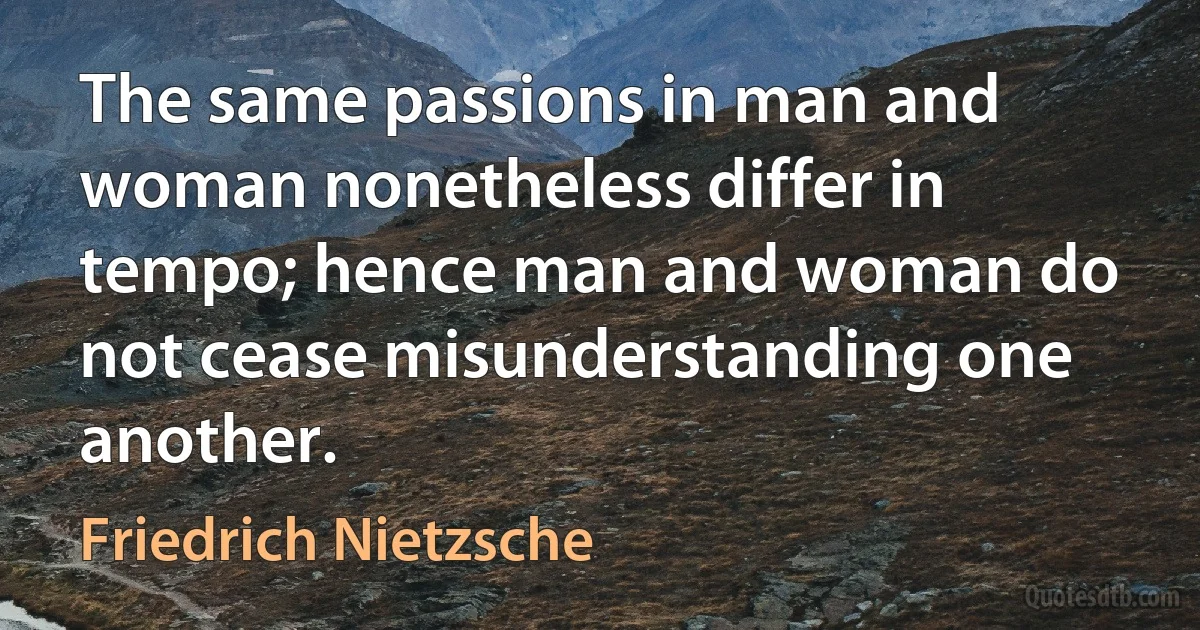 The same passions in man and woman nonetheless differ in tempo; hence man and woman do not cease misunderstanding one another. (Friedrich Nietzsche)