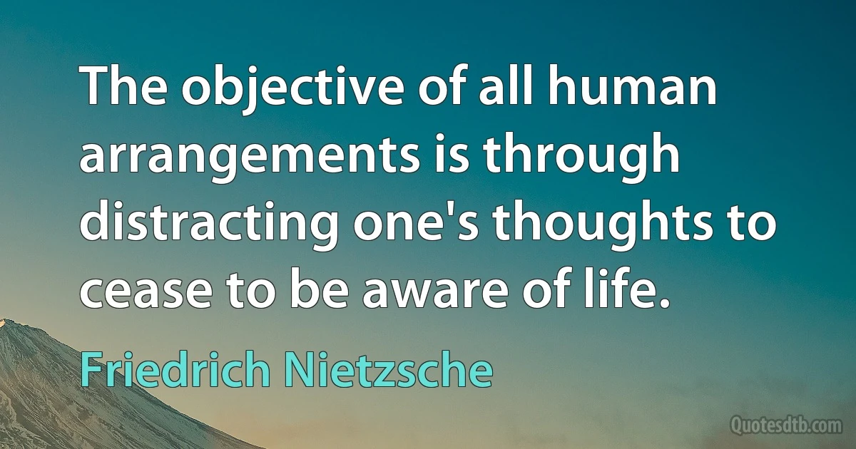 The objective of all human arrangements is through distracting one's thoughts to cease to be aware of life. (Friedrich Nietzsche)