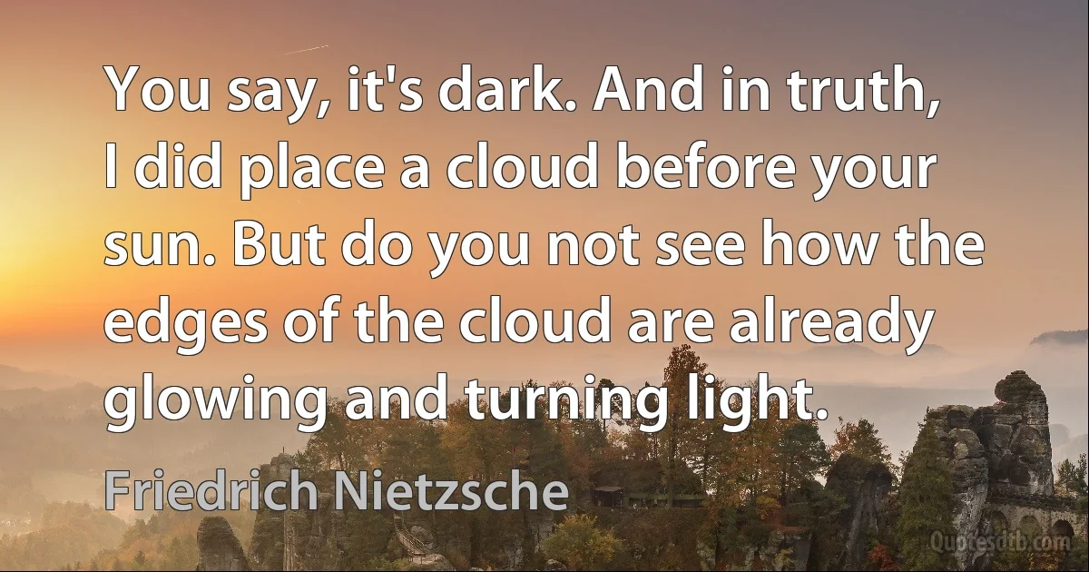 You say, it's dark. And in truth, I did place a cloud before your sun. But do you not see how the edges of the cloud are already glowing and turning light. (Friedrich Nietzsche)