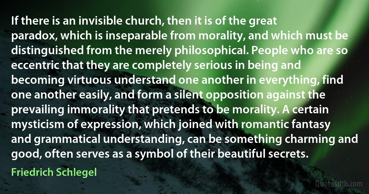 If there is an invisible church, then it is of the great paradox, which is inseparable from morality, and which must be distinguished from the merely philosophical. People who are so eccentric that they are completely serious in being and becoming virtuous understand one another in everything, find one another easily, and form a silent opposition against the prevailing immorality that pretends to be morality. A certain mysticism of expression, which joined with romantic fantasy and grammatical understanding, can be something charming and good, often serves as a symbol of their beautiful secrets. (Friedrich Schlegel)