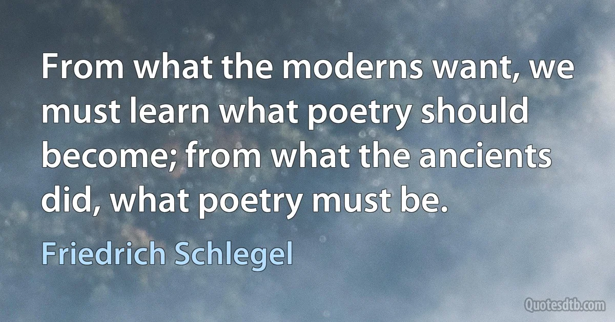 From what the moderns want, we must learn what poetry should become; from what the ancients did, what poetry must be. (Friedrich Schlegel)