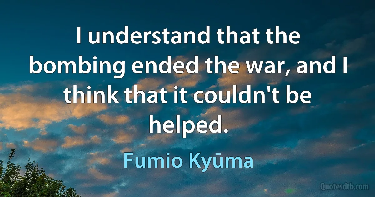 I understand that the bombing ended the war, and I think that it couldn't be helped. (Fumio Kyūma)