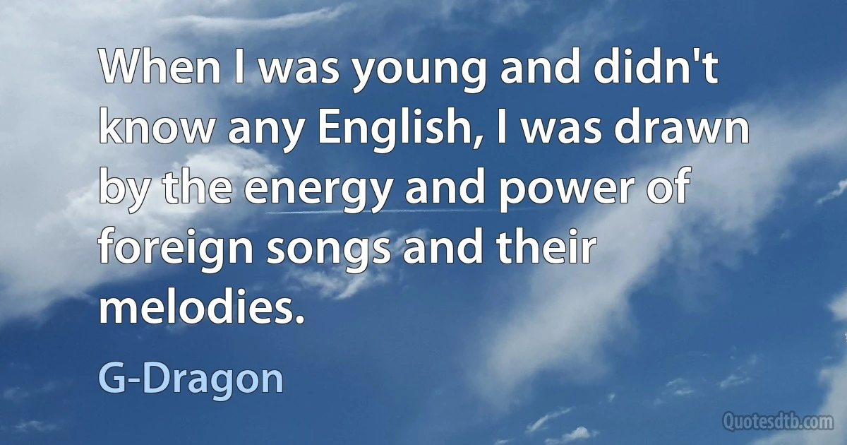 When I was young and didn't know any English, I was drawn by the energy and power of foreign songs and their melodies. (G-Dragon)