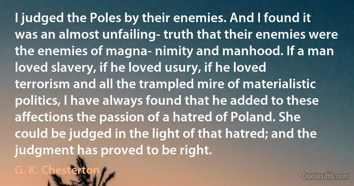 I judged the Poles by their enemies. And I found it was an almost unfailing- truth that their enemies were the enemies of magna- nimity and manhood. If a man loved slavery, if he loved usury, if he loved terrorism and all the trampled mire of materialistic politics, I have always found that he added to these affections the passion of a hatred of Poland. She could be judged in the light of that hatred; and the judgment has proved to be right. (G. K. Chesterton)