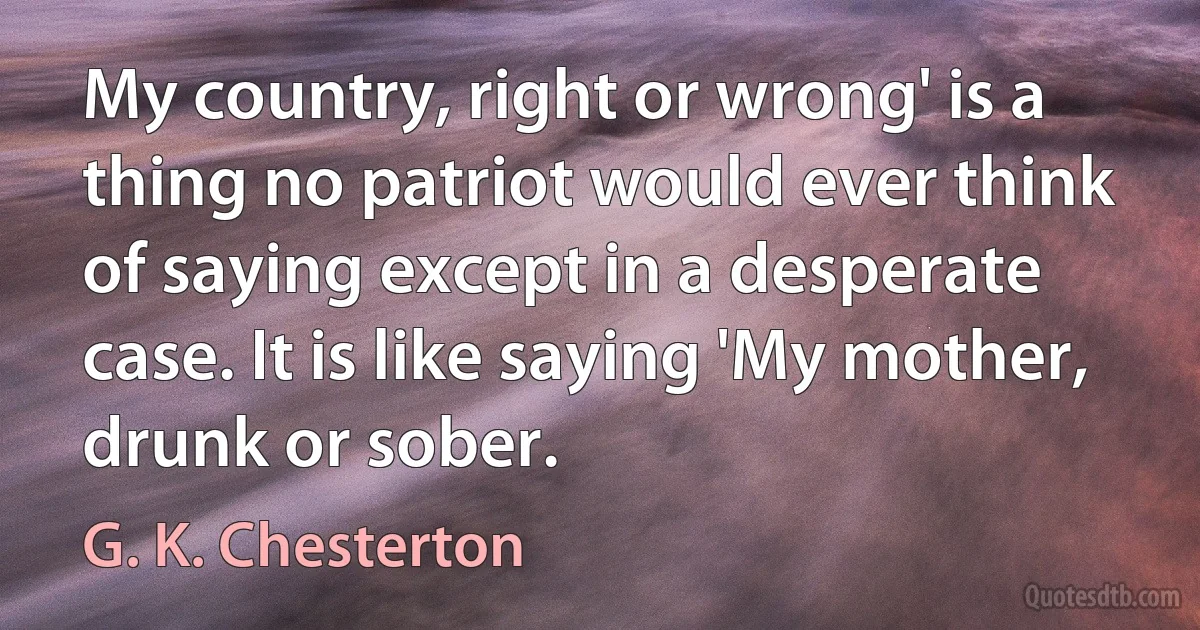 My country, right or wrong' is a thing no patriot would ever think of saying except in a desperate case. It is like saying 'My mother, drunk or sober. (G. K. Chesterton)