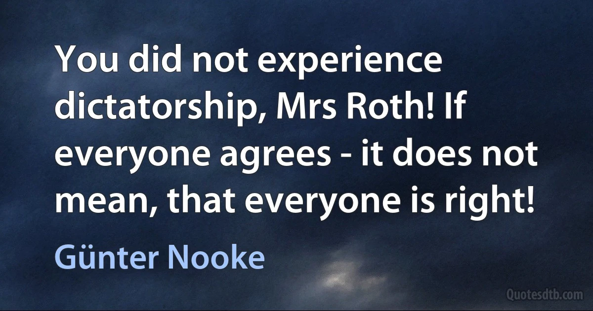 You did not experience dictatorship, Mrs Roth! If everyone agrees - it does not mean, that everyone is right! (Günter Nooke)