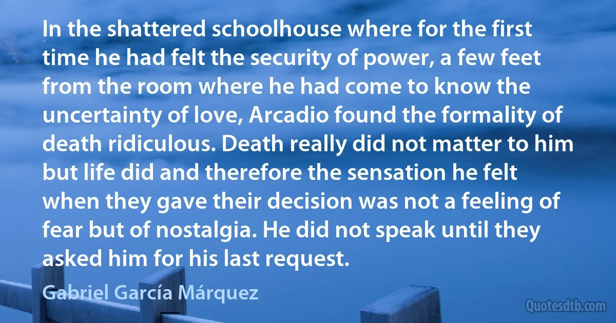 In the shattered schoolhouse where for the first time he had felt the security of power, a few feet from the room where he had come to know the uncertainty of love, Arcadio found the formality of death ridiculous. Death really did not matter to him but life did and therefore the sensation he felt when they gave their decision was not a feeling of fear but of nostalgia. He did not speak until they asked him for his last request. (Gabriel García Márquez)