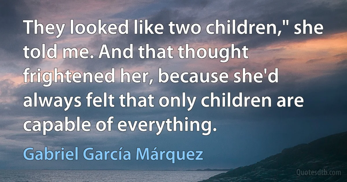 They looked like two children," she told me. And that thought frightened her, because she'd always felt that only children are capable of everything. (Gabriel García Márquez)