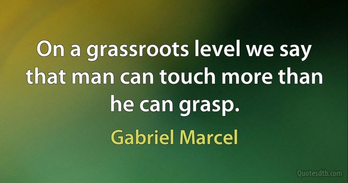 On a grassroots level we say that man can touch more than he can grasp. (Gabriel Marcel)