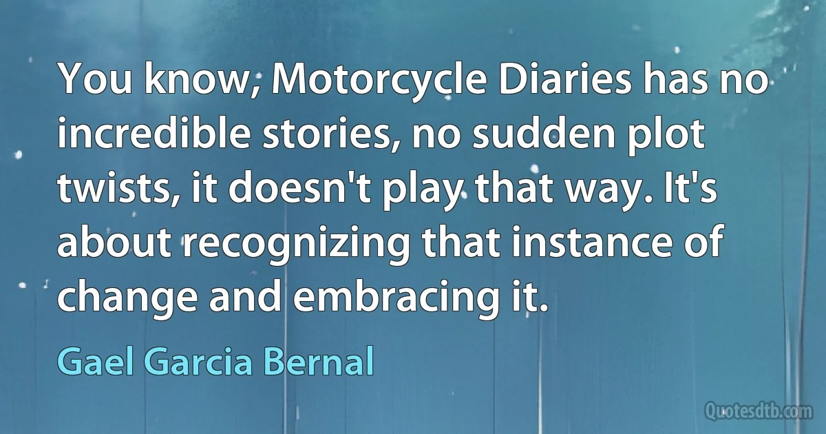 You know, Motorcycle Diaries has no incredible stories, no sudden plot twists, it doesn't play that way. It's about recognizing that instance of change and embracing it. (Gael Garcia Bernal)