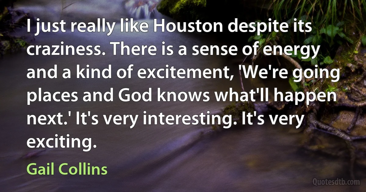 I just really like Houston despite its craziness. There is a sense of energy and a kind of excitement, 'We're going places and God knows what'll happen next.' It's very interesting. It's very exciting. (Gail Collins)