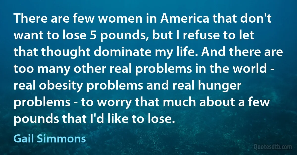 There are few women in America that don't want to lose 5 pounds, but I refuse to let that thought dominate my life. And there are too many other real problems in the world - real obesity problems and real hunger problems - to worry that much about a few pounds that I'd like to lose. (Gail Simmons)