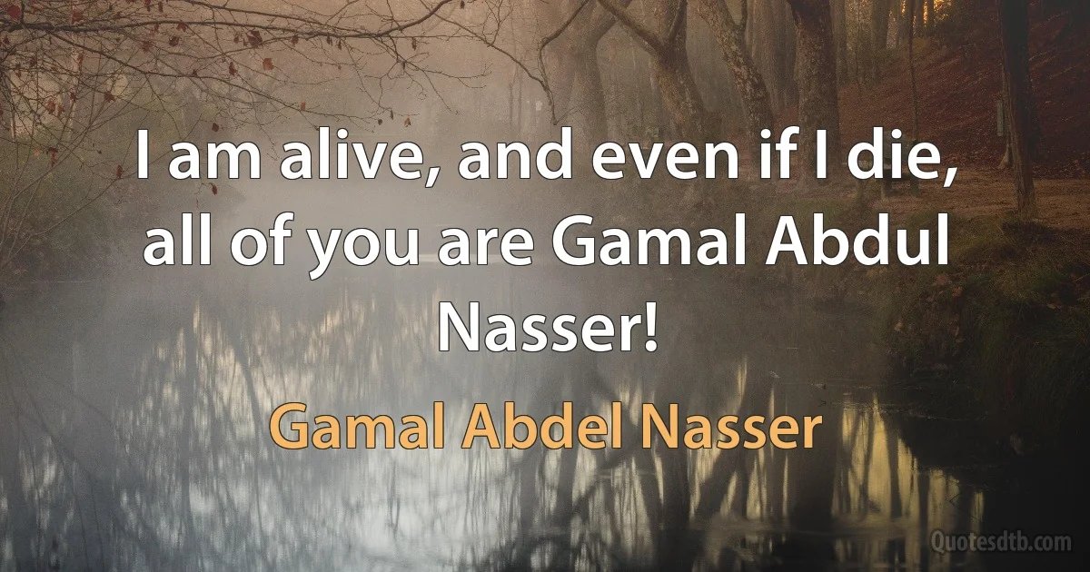 I am alive, and even if I die, all of you are Gamal Abdul Nasser! (Gamal Abdel Nasser)