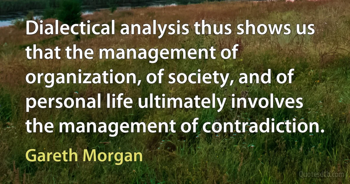 Dialectical analysis thus shows us that the management of organization, of society, and of personal life ultimately involves the management of contradiction. (Gareth Morgan)