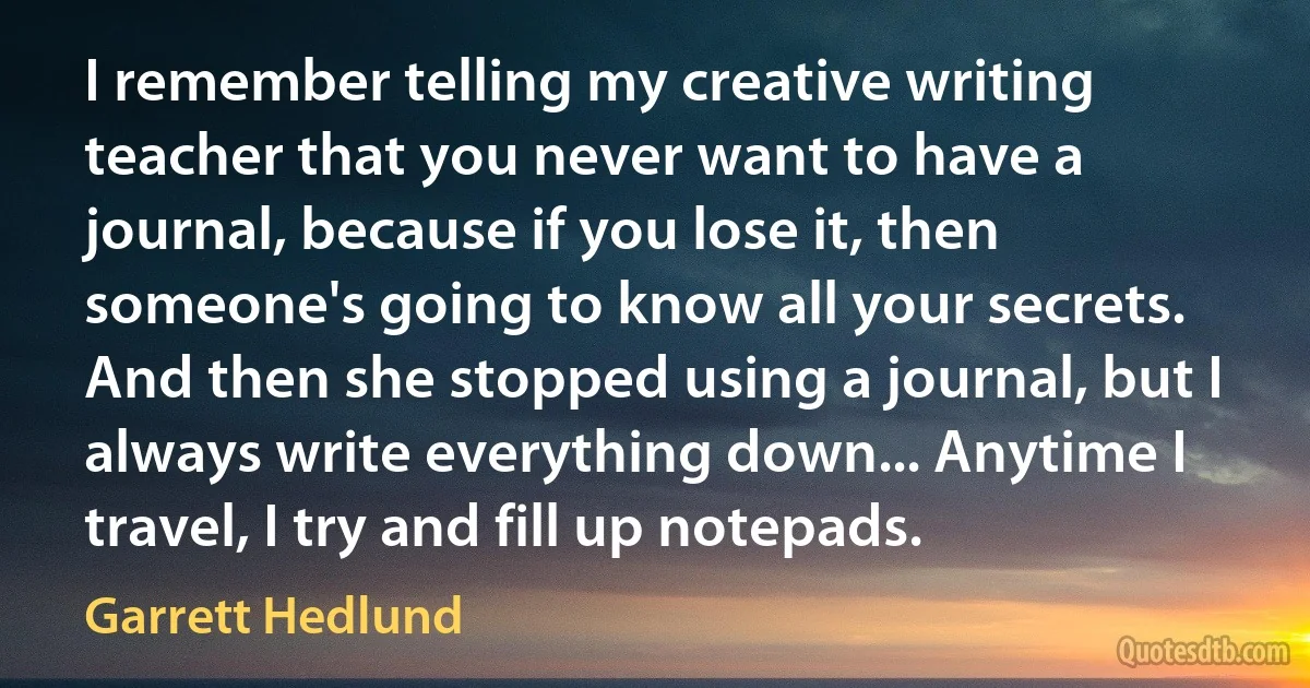 I remember telling my creative writing teacher that you never want to have a journal, because if you lose it, then someone's going to know all your secrets. And then she stopped using a journal, but I always write everything down... Anytime I travel, I try and fill up notepads. (Garrett Hedlund)